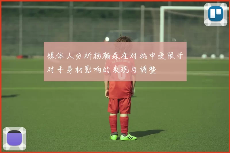 媒体人分析杨瀚森在对抗中受限于对手身材影响的表现与调整