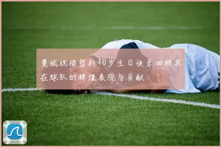 曼城祝福哲科40岁生日快乐回顾其在球队的辉煌表现与贡献