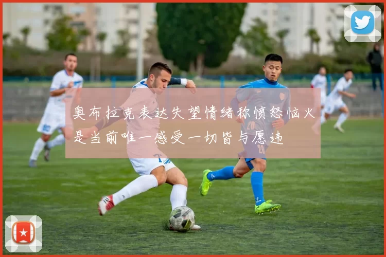 奥布拉克表达失望情绪称愤怒恼火是当前唯一感受一切皆与愿违