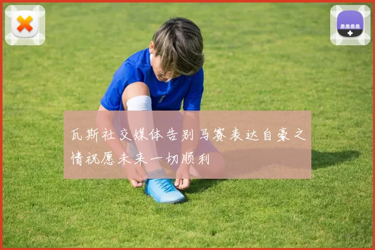 瓦斯社交媒体告别马赛表达自豪之情祝愿未来一切顺利