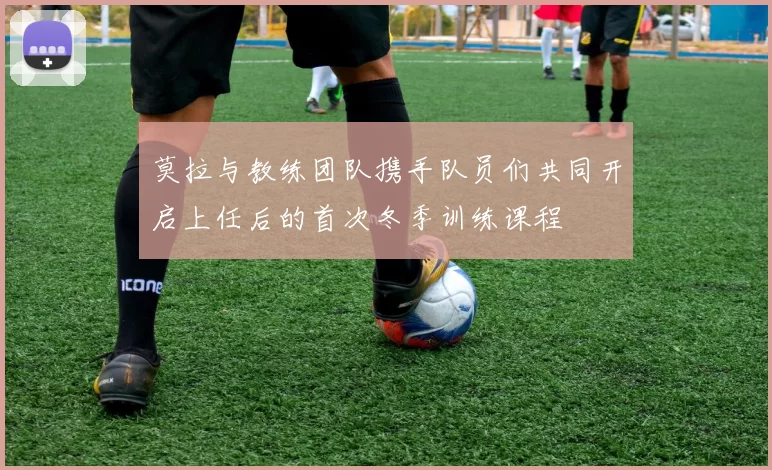 莫拉与教练团队携手队员们共同开启上任后的首次冬季训练课程