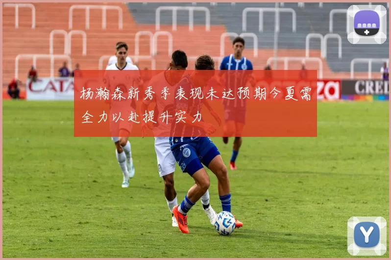 杨瀚森新秀季表现未达预期今夏需全力以赴提升实力