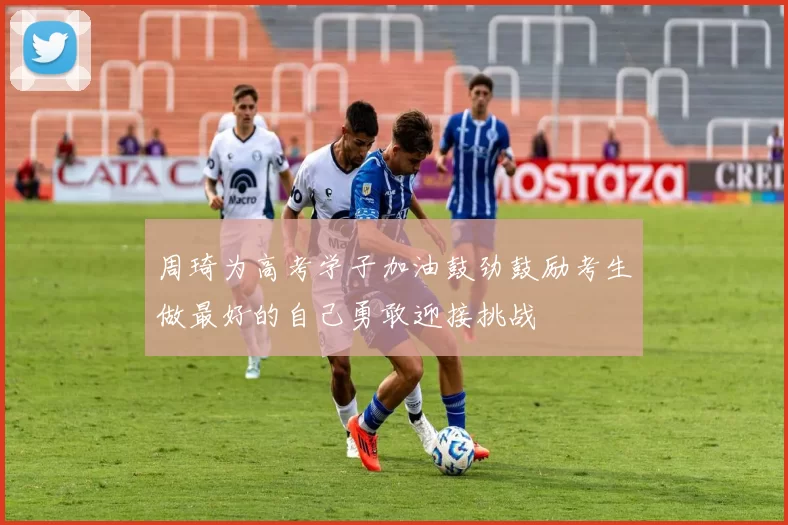 周琦为高考学子加油鼓劲鼓励考生做最好的自己勇敢迎接挑战