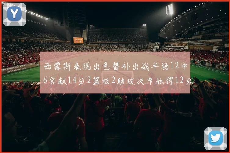 西蒙斯表现出色替补出战半场12中6贡献14分2篮板2助攻次节独得12分