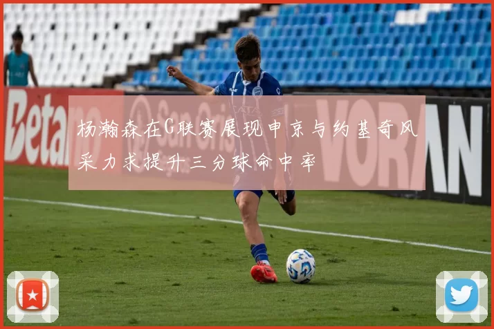 杨瀚森在G联赛展现申京与约基奇风采力求提升三分球命中率