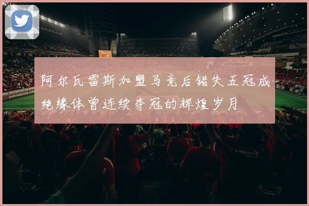 阿尔瓦雷斯加盟马竞后错失五冠成绝缘体曾连续夺冠的辉煌岁月