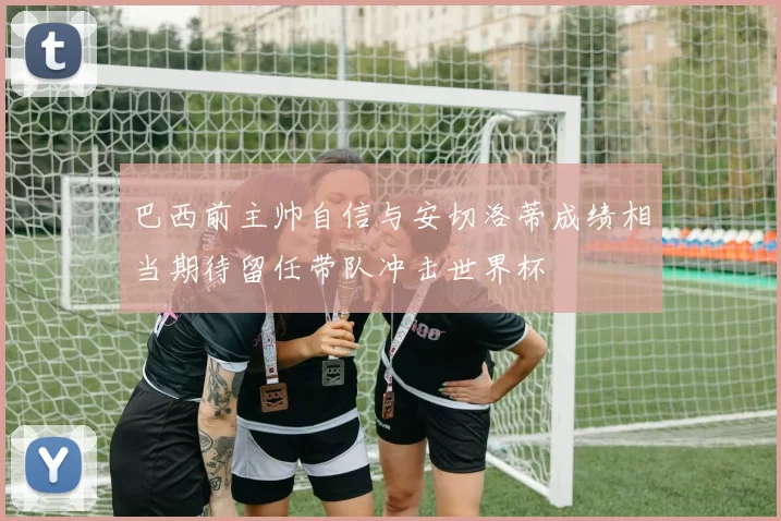 巴西前主帅自信与安切洛蒂成绩相当期待留任带队冲击世界杯