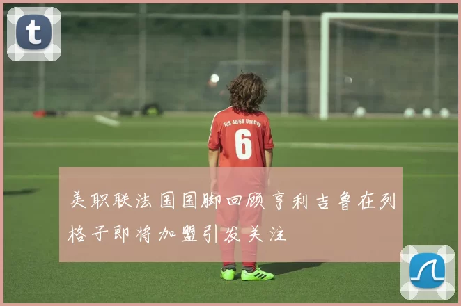 美职联法国国脚回顾亨利吉鲁在列格子即将加盟引发关注