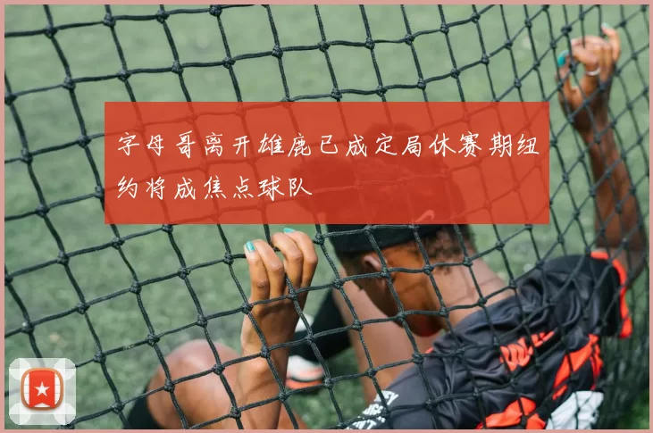字母哥离开雄鹿已成定局休赛期纽约将成焦点球队