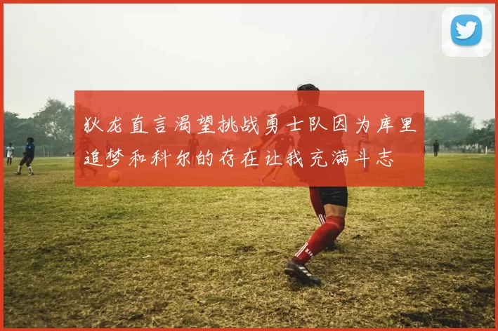 狄龙直言渴望挑战勇士队因为库里追梦和科尔的存在让我充满斗志