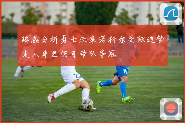 路威分析勇士未来若科尔离职追梦走人库里仍可带队争冠